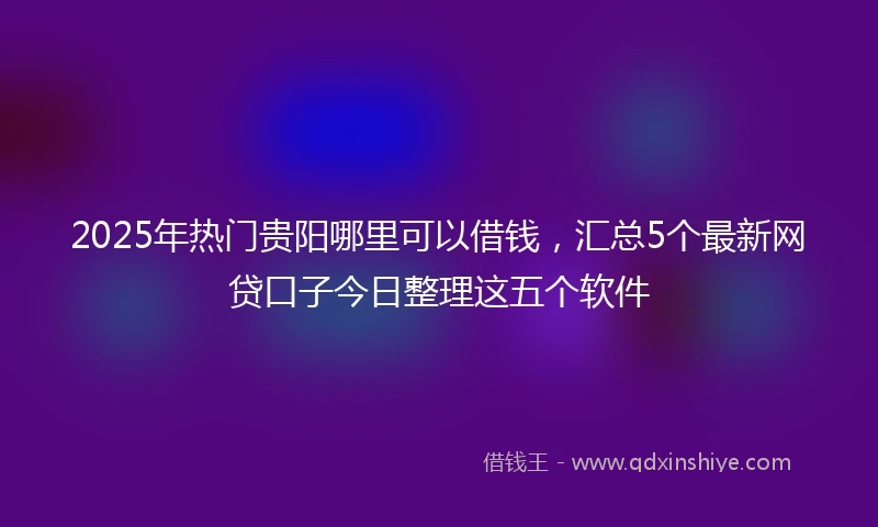 2025年热门贵阳哪里可以借钱，汇总5个最新网贷口子今日整理这五个软件
