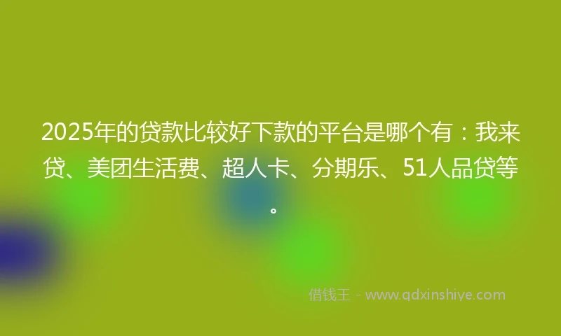 2025年的贷款比较好下款的平台是哪个有：我来贷、美团生活费、超人卡、分期乐、51人品贷等。