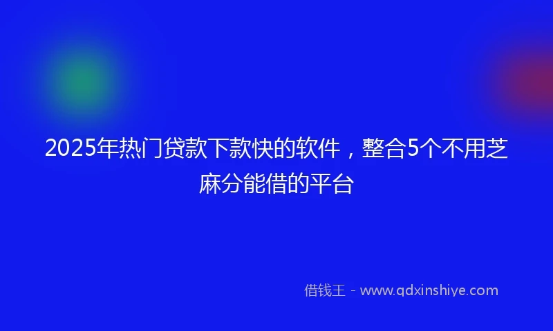 2025年热门贷款下款快的软件，整合5个不用芝麻分能借的平台