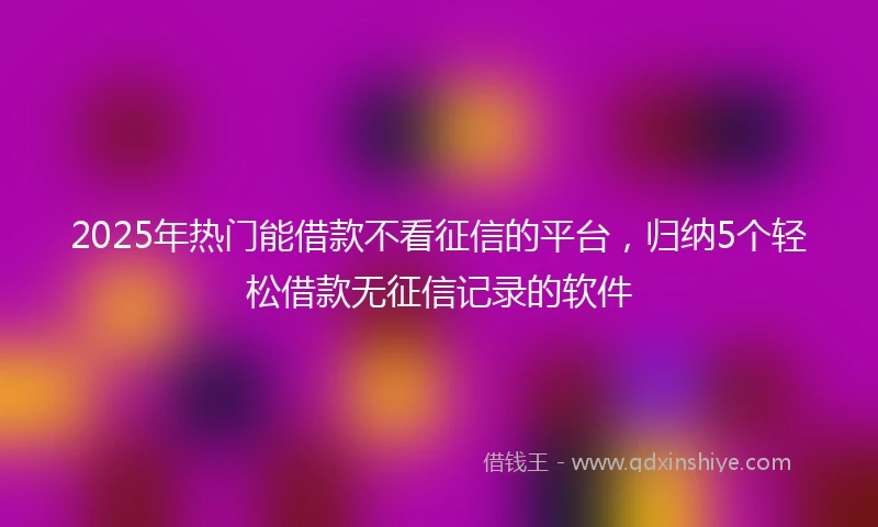 2025年热门能借款不看征信的平台，归纳5个轻松借款无征信记录的软件