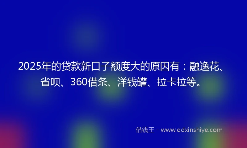 2025年的贷款新口子额度大的原因有：融逸花、省呗、360借条、洋钱罐、拉卡拉等。