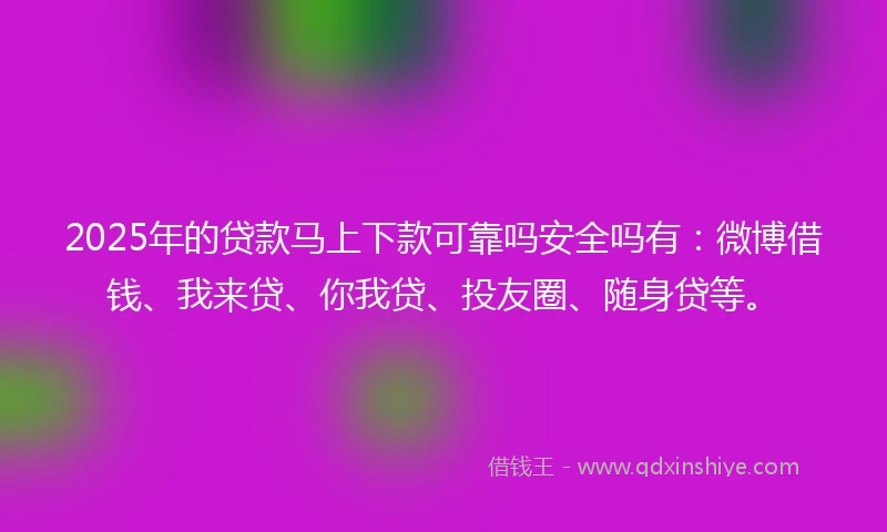 2025年的贷款马上下款可靠吗安全吗有：微博借钱、我来贷、你我贷、投友圈、随身贷等。