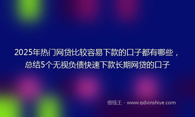 2025年热门网贷比较容易下款的口子都有哪些，总结5个无视负债快速下款长期网贷的口子