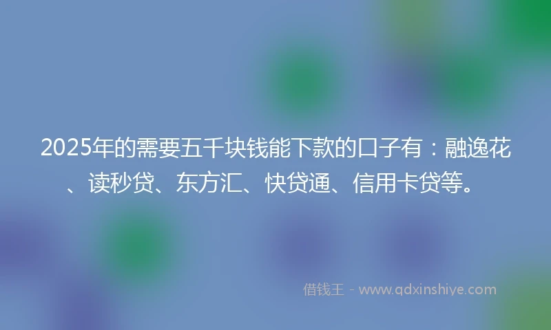 2025年的需要五千块钱能下款的口子有:融逸花、读秒贷、东方汇、快贷通、信用卡贷等。