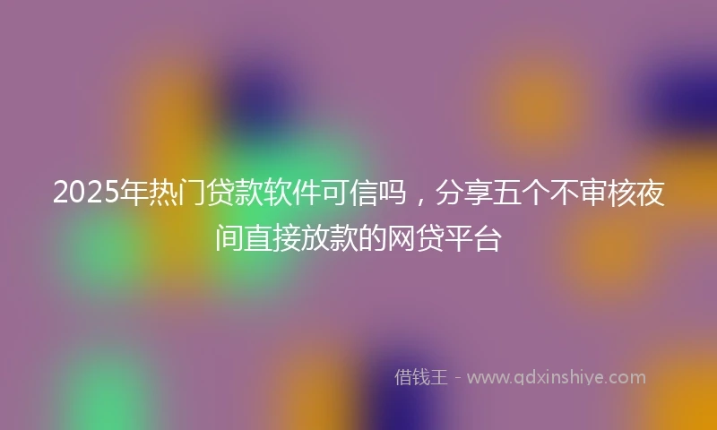 2025年热门贷款软件可信吗，分享五个不审核夜间直接放款的网贷平台