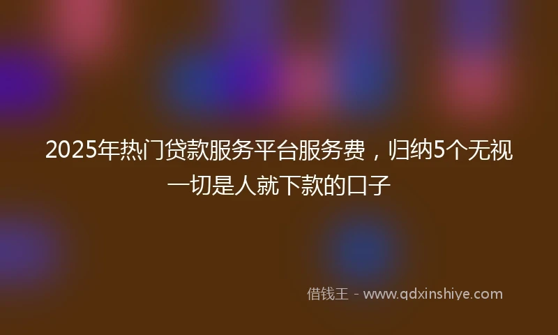 2025年热门贷款服务平台服务费，归纳5个无视一切是人就下款的口子
