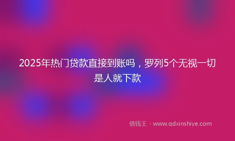 2025年热门贷款直接到账吗，罗列5个无视一切是人就下款