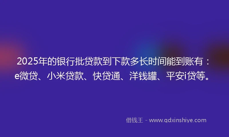 2025年的银行批贷款到下款多长时间能到账有：e微贷、小米贷款、快贷通、洋钱罐、平安i贷等。
