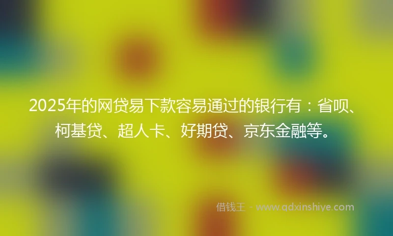2025年的网贷易下款容易通过的银行有：省呗、柯基贷、超人卡、好期贷、京东金融等。