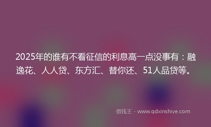 2025年的谁有不看征信的利息高一点没事有：融逸花、人人贷、东方汇、替你还、51人品贷等。