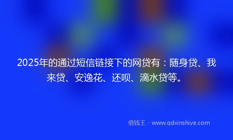 2025年的通过短信链接下的网贷有：随身贷、我来贷、安逸花、还呗、滴水贷等。