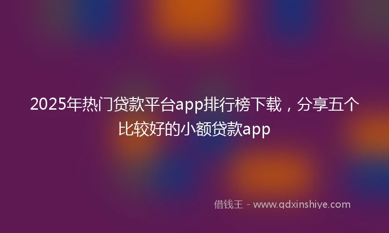 2025年热门贷款平台app排行榜下载，分享五个比较好的小额贷款app