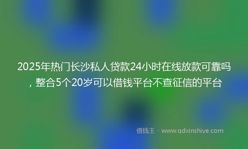 2025年热门长沙私人贷款24小时在线放款可靠吗，整合5个20岁可以借钱平台不查征信的平台