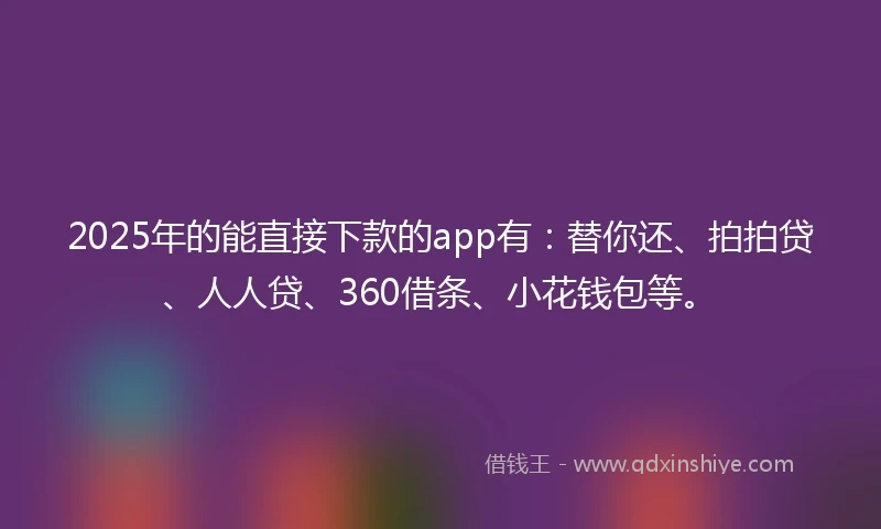 2025年的能直接下款的app有：替你还、拍拍贷、人人贷、360借条、小花钱包等。
