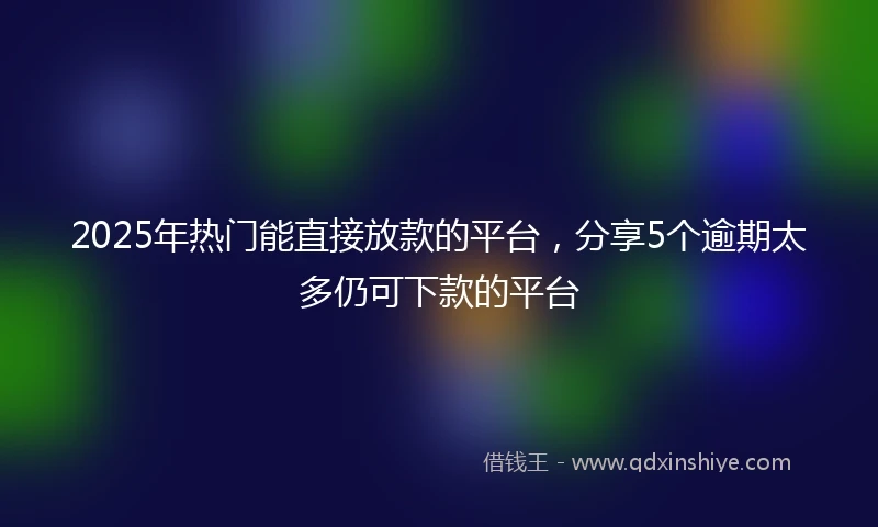 2025年热门能直接放款的平台，分享5个逾期太多仍可下款的平台