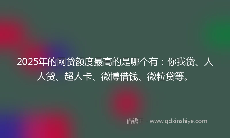 2025年的网贷额度最高的是哪个有：你我贷、人人贷、超人卡、微博借钱、微粒贷等。