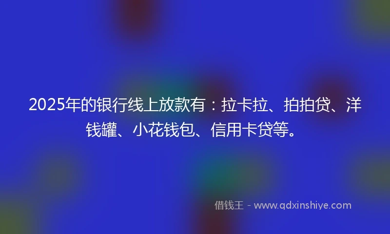 2025年的银行线上放款有：拉卡拉、拍拍贷、洋钱罐、小花钱包、信用卡贷等。