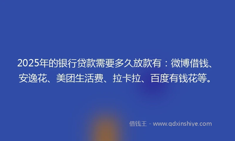 2025年的银行贷款需要多久放款有：微博借钱、安逸花、美团生活费、拉卡拉、百度有钱花等。