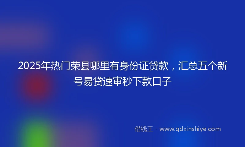 2025年热门荣县哪里有身份证贷款，汇总五个新号易贷速审秒下款口子