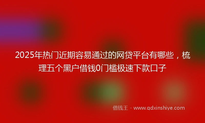 2025年热门近期容易通过的网贷平台有哪些，梳理五个黑户借钱0门槛极速下款口子