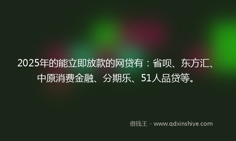 2025年的能立即放款的网贷有：省呗、东方汇、中原消费金融、分期乐、51人品贷等。