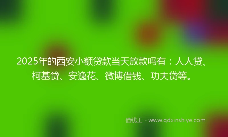2025年的西安小额贷款当天放款吗有：人人贷、柯基贷、安逸花、微博借钱、功夫贷等。