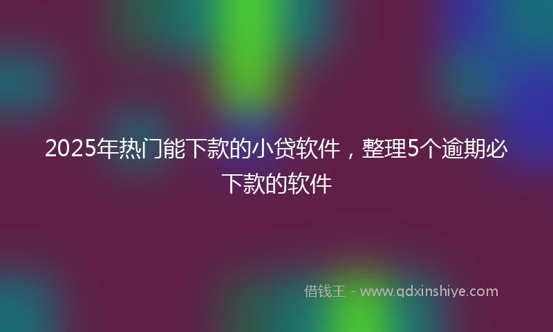 2025年热门能下款的小贷软件，整理5个逾期必下款的软件