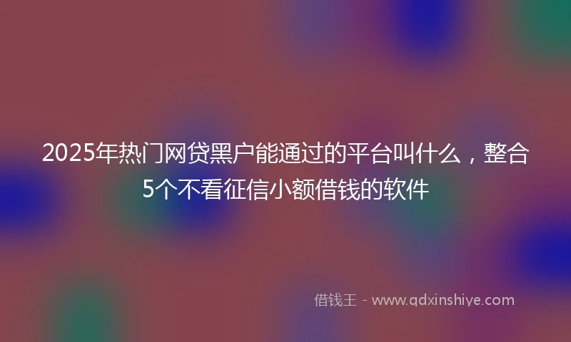 2025年热门网贷黑户能通过的平台叫什么，整合5个不看征信小额借钱的软件