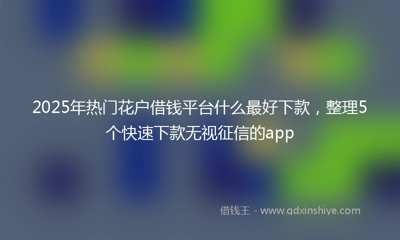 2025年热门花户借钱平台什么最好下款，整理5个快速下款无视征信的app