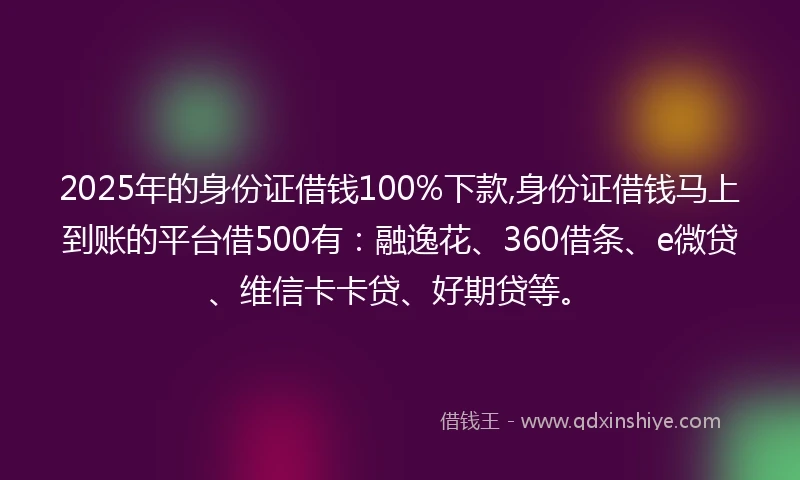 2025年的身份证借钱100%下款,身份证借钱马上到账的平台借500有：融逸花、360借条、e微贷、维信卡卡贷、好期贷等。