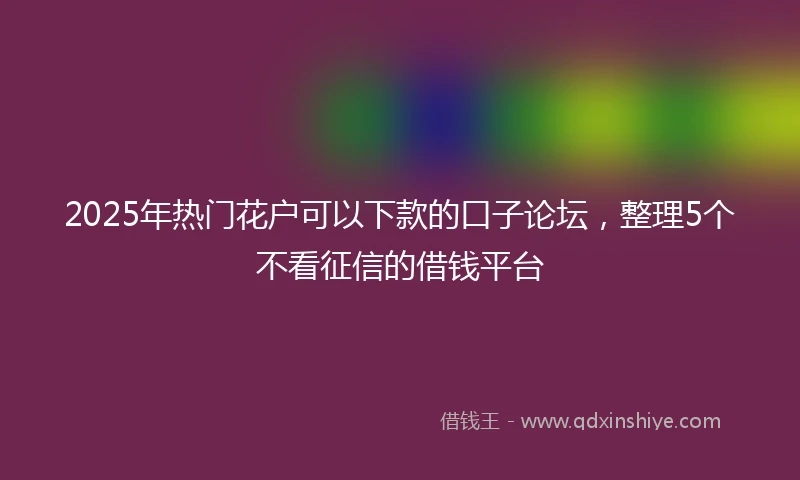 2025年热门花户可以下款的口子论坛，整理5个不看征信的借钱平台