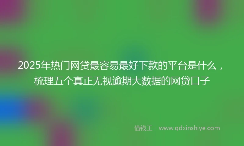 2025年热门网贷最容易最好下款的平台是什么，梳理五个真正无视逾期大数据的网贷口子