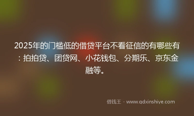 2025年的门槛低的借贷平台不看征信的有哪些有：拍拍贷、团贷网、小花钱包、分期乐、京东金融等。