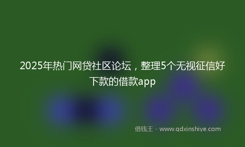 2025年热门网贷社区论坛，整理5个无视征信好下款的借款app