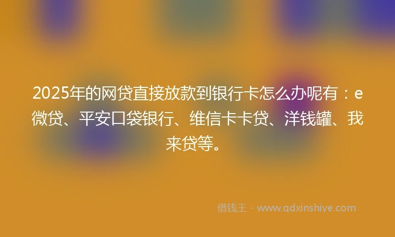 2025年的网贷直接放款到银行卡怎么办呢有：e微贷、平安口袋银行、维信卡卡贷、洋钱罐、我来贷等。