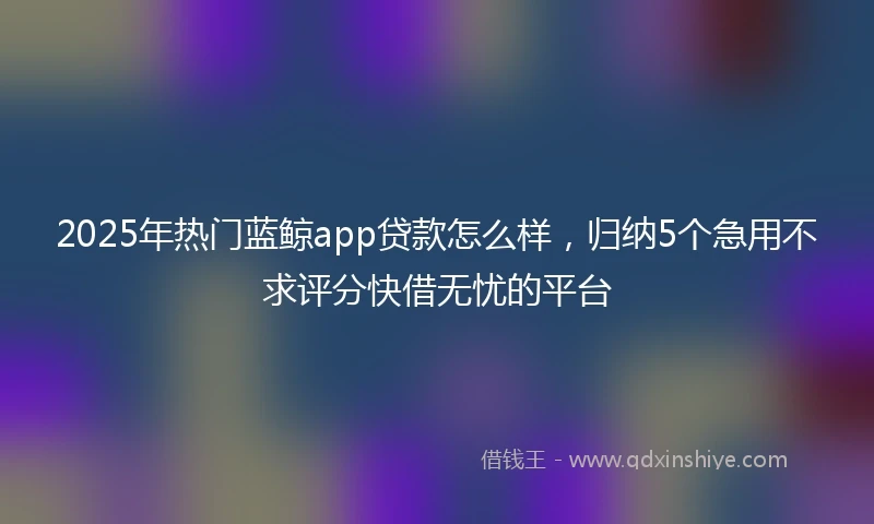 2025年热门蓝鲸app贷款怎么样，归纳5个急用不求评分快借无忧的平台