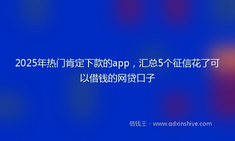 2025年热门肯定下款的app，汇总5个征信花了可以借钱的网贷口子