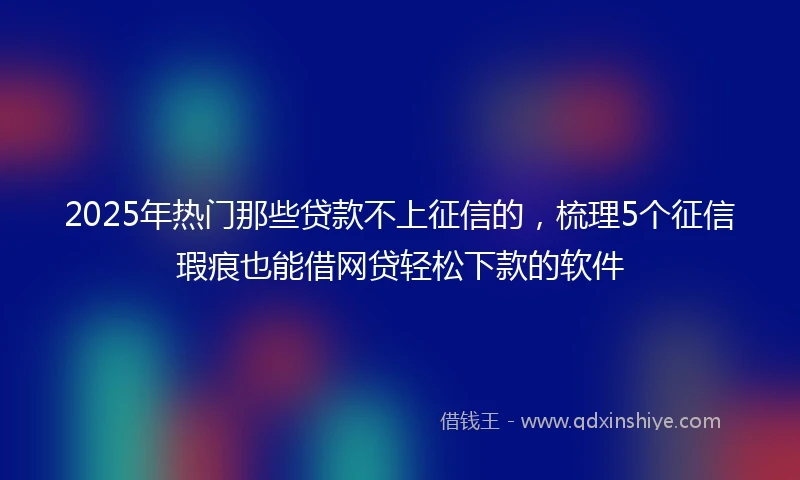 2025年热门那些贷款不上征信的，梳理5个征信瑕疵也能借网贷轻松下款的软件