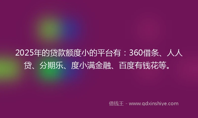 2025年的贷款额度小的平台有：360借条、人人贷、分期乐、度小满金融、百度有钱花等。