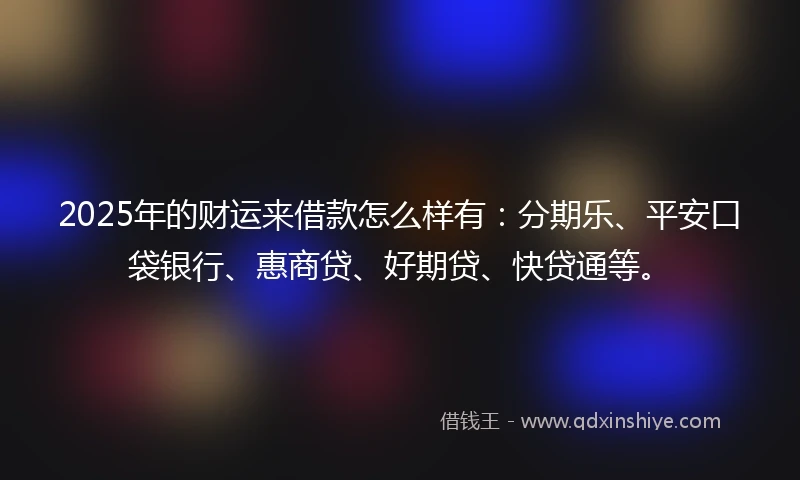 2025年的财运来借款怎么样有：分期乐、平安口袋银行、惠商贷、好期贷、快贷通等。