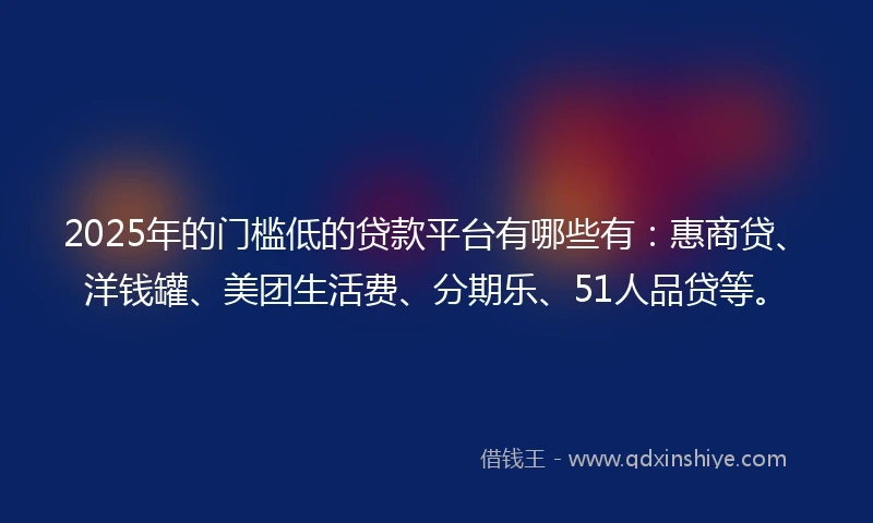 2025年的门槛低的贷款平台有哪些有：惠商贷、洋钱罐、美团生活费、分期乐、51人品贷等。