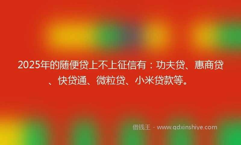 2025年的随便贷上不上征信有：功夫贷、惠商贷、快贷通、微粒贷、小米贷款等。