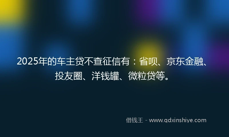 2025年的车主贷不查征信有：省呗、京东金融、投友圈、洋钱罐、微粒贷等。