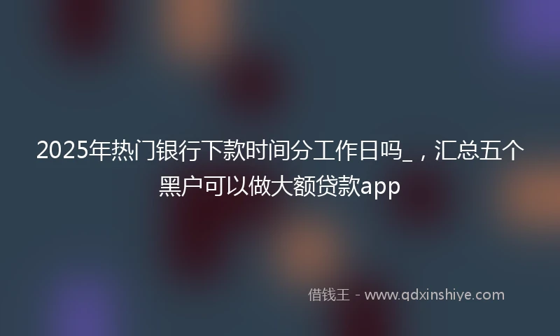 2025年热门银行下款时间分工作日吗_，汇总五个黑户可以做大额贷款app