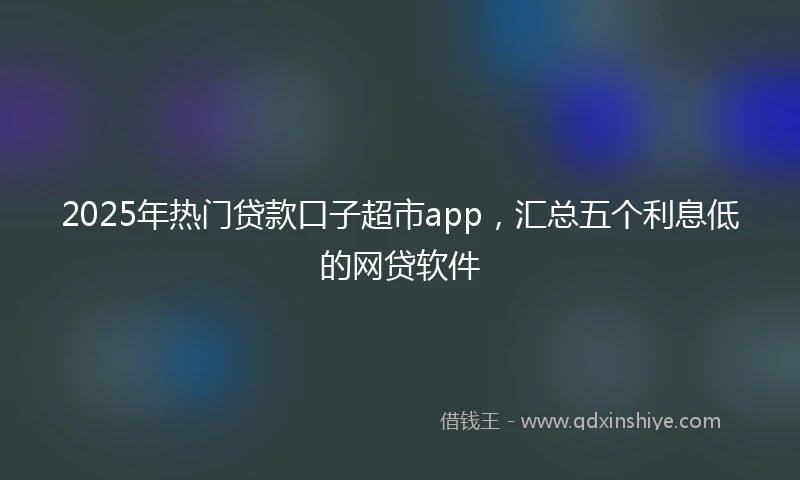 2025年热门贷款口子超市app，汇总五个利息低的网贷软件