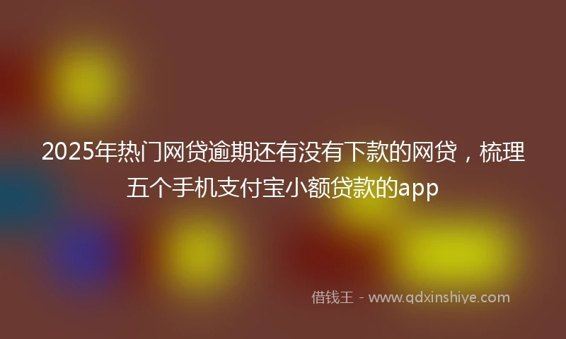 2025年热门网贷逾期还有没有下款的网贷，梳理五个手机支付宝小额贷款的app