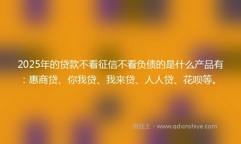 2025年的贷款不看征信不看负债的是什么产品有：惠商贷、你我贷、我来贷、人人贷、花呗等。