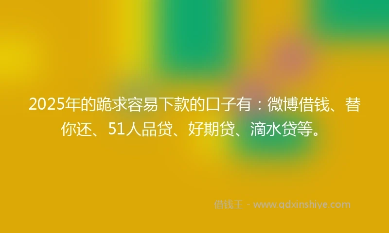 2025年的跪求容易下款的口子有:微博借钱、替你还、51人品贷、好期贷、滴水贷等。