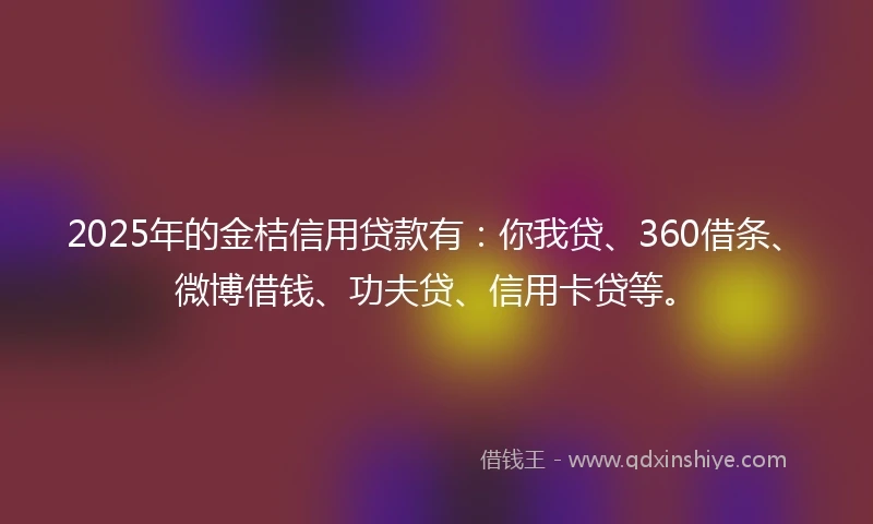 2025年的金桔信用贷款有：你我贷、360借条、微博借钱、功夫贷、信用卡贷等。