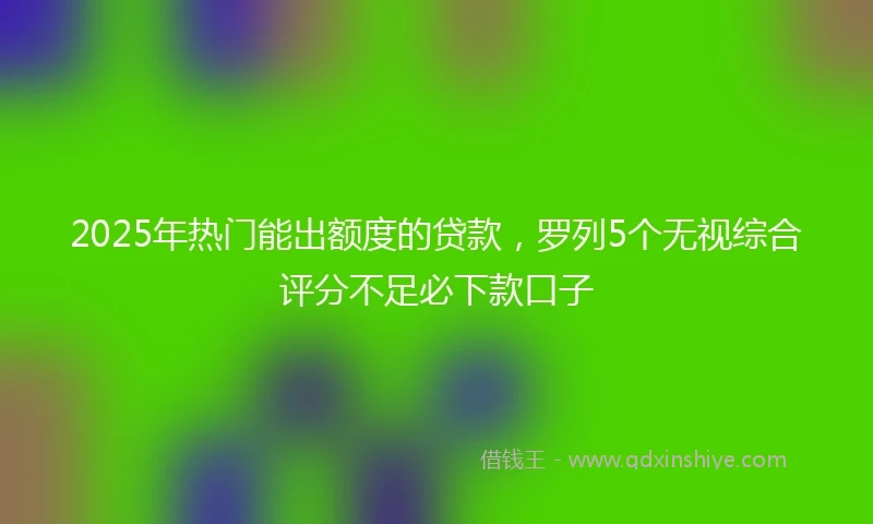 2025年热门能出额度的贷款，罗列5个无视综合评分不足必下款口子